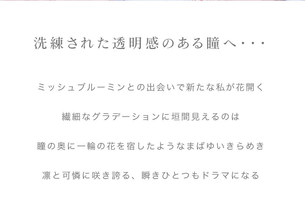 IZ*ONE(アイズワン)イメージモデルカラコン Michebloomin -ミッシュブルーミン|洗練された透明感のある瞳へ… ミッシュブルーミンとの出会いで新たな私が花開く 繊細なグラデーションに垣間見えるのは 瞳の奥に一輪の花を宿したようなまばゆいきらめき 凛と可憐に咲き誇る、瞬きひとつもドラマになる