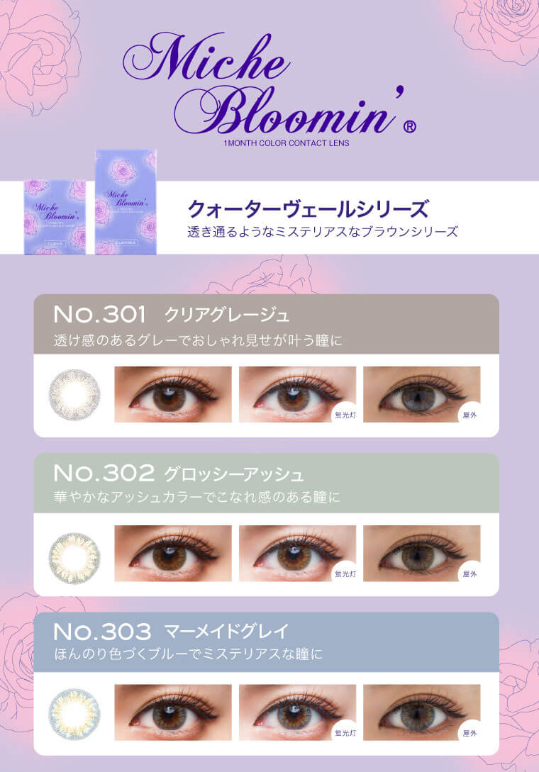 姫野佐和子イメージモデルカラコン Michebloomin Monthly -ミッシュブルーミンマンスリー|【Miche Bloomin 1MONTH COLOR CONTACT LENS】【クォーターヴェールシリーズ】透き通るようなミステリアスなブラウンシリーズ<No.301 クリアグレージュ>透け感のあるグレーでおしゃれ見せが叶う瞳に<No.302 グロッシーアッシュ>華やかなアッシュカラーでこなれ感のある瞳に<No.303 マーメイドグレイ>ほんのり色づくブルーでミステリアスな瞳に