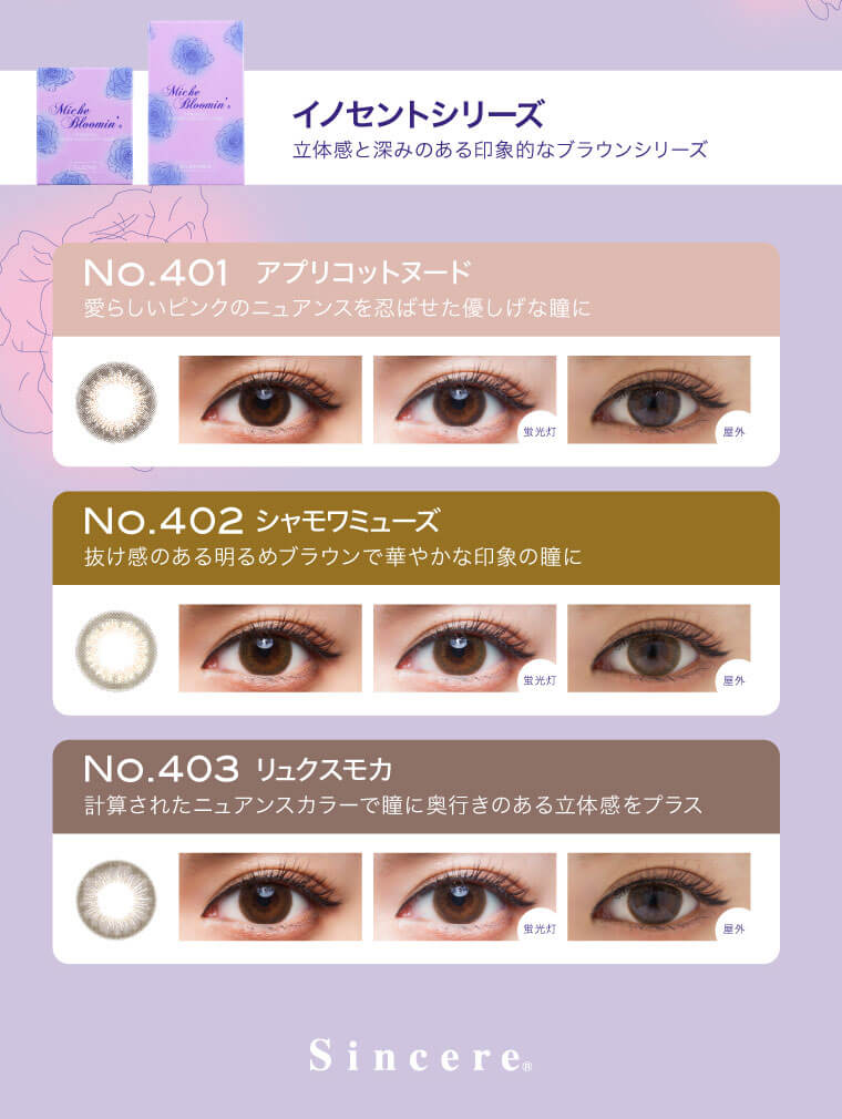 姫野佐和子イメージモデルカラコン Michebloomin Monthly -ミッシュブルーミンマンスリー|【イノセントシリーズ】立体感と深みのある印象的なブラウンシリーズ<No.401 アプリコットヌード>愛らしいピンクのニュアンスを忍ばせた優しげな瞳に<No.402 シャモワミューズ>抜け感のある明るめブラウンで華やかな印象の瞳に<No.403 リュクスモカ>計算されたニュアンスカラーで瞳に奥行きのある立体感をプラス Sincere