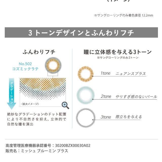 michebloomin_irisglow -ミッシュブルーミンアイリスグロー|※サングローリングのみ着色直径12.2mm 3 トーンデザインとふんわりフチ No.502 コズミックラテ グラデーション 絶妙なグラデーションのドット配置により自然な瞳を演出 瞳に立体感を与える3トーン ※サングローリングのみ2トーン 1tone ニュアンスプラス 2tone やりすぎ感のないパール 3tone 際立ちを与える 高度管理医療機器承認番号:30200BZX00030A02 販売名:ミッシュブルーミンプラス