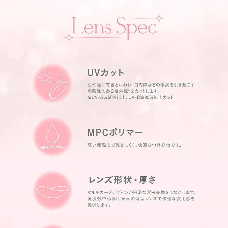 nanakoななこプロデュースカラコン mimicharme｜Lens Spec UVカット 肌や瞳に有害といわれ、白内障などの眼病を引き起こす 危険性のある紫外線をカットします。 ※UV-A波50%以上、UV-B波95%以上カット MPCポリマー 高い保湿力で乾きにくく、快適なつけ心地です。 MPCポリマー レンズ形状・厚さ マルチカーブデザインが円滑な涙液交換をうながします。 全度数中心厚 0.06mmの薄型レンズで快適な装用感を 提供します。