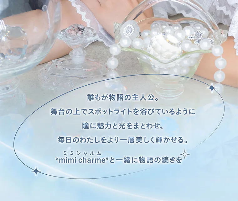 nanakoななこプロデュースカラコン mimicharme|誰もが物語の主人公。舞台の上でスポットライトを浴びているように瞳に魅力と光をまとわせ、毎日のわたしをより一層美しく輝かせる。ミミシャルム“mimi charme” と一緒に物語の続きを