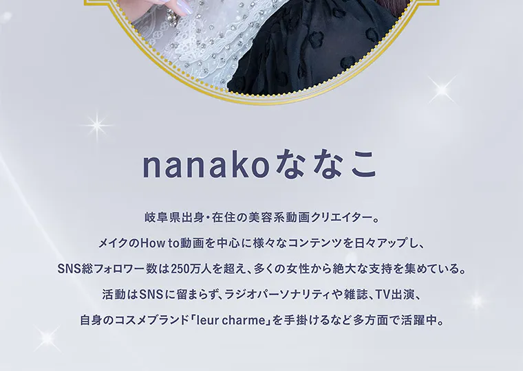 nanakoななこプロデュースカラコン mimicharme|nanako ななこ 岐阜県出身・在住の美容系動画クリエイター。メイクのHow to動画を中心に様々なコンテンツを日々アップし、SNSフォロワー数は250万人を超え、多くの女性から絶大な支持を集めている。活動はSNSに留まらず、ラジオパーソナリティや雑誌、TV出演、自身のコスメブランド 「leur charme」 を手掛けるなど多方面で活躍中。
