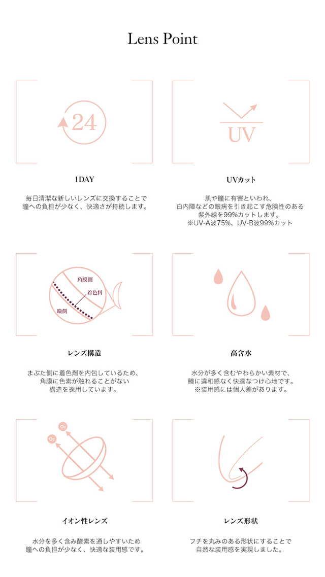 ダレノガレ明美プロデュースカラコン Minette -ミネット|【Lenz Point】<1DAY>毎日清潔な新しいレンズに交換することで瞳への負担が少なく、快適さが持続します。<UVカット>肌や瞳に有害といわれ、白内障などの眼病を引き起こす危険性のある紫外線を99%カットします。※UV-A波75%、UV-B波99%カット<レンズ構造>まぶた側に着色剤を内包しているため、角膜に色素が触れることがない構造を採用しています。<高含水>水分が多く含むやわらかい素材で、瞳に違和感なく快適なつけ心地です。※装用感には個人差があります。<イオン性レンズ>水分を多く含み酸素を通しやすいため瞳への負担が少なく、快適な装用感です。<レンズ形状>フチを丸みのある形状にすることで自然な装用感を実現しました。