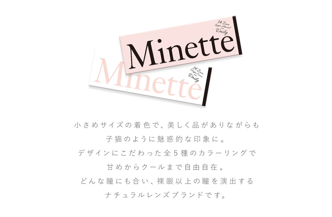 鳥谷部知愛イメージモデルカラコン Minette -ミネット｜小さめサイズの着色で、美しく品がありながらも子猫のように魅惑的な印象に。デザインにこだわった全5色のカラーリングで甘めからクールまで自由自在。どんな瞳にも合い、裸眼以上の瞳を演出するナチュラルレンズブラントです。