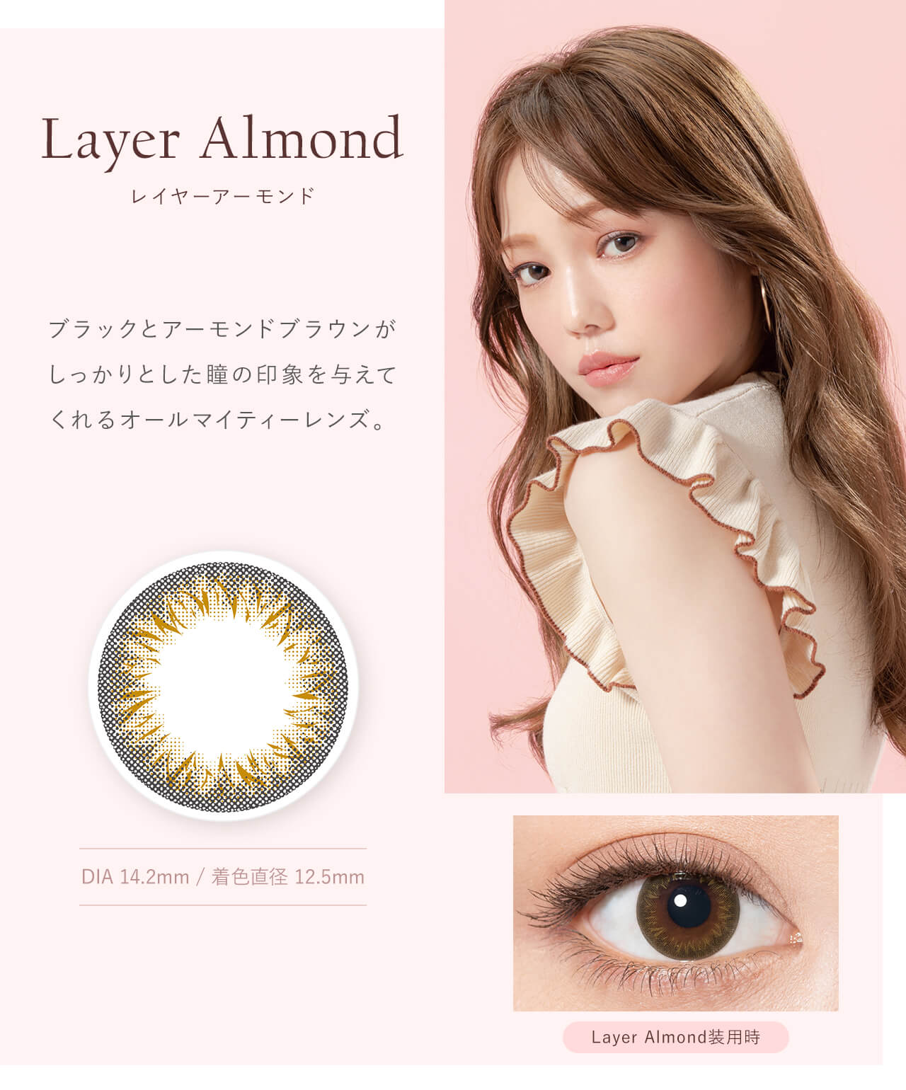 鳥谷部知愛イメージモデルカラコン Minette -ミネット｜Layer Almond レイヤーアーモンド　ブラックとアーモンドブラウンがしっかりとした瞳の印象を与えてくれるオールマイティーレンズ。　DIA14.2mm　着色直径12.5mm　Layer　Almond装用時