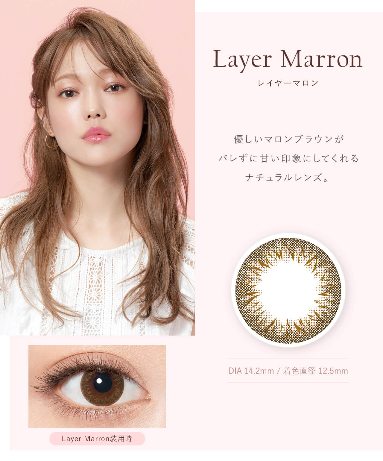 鳥谷部知愛イメージモデルカラコン Minette -ミネット｜Layer Marron レイヤーマロン　優しいマロンブラウンがバレずに甘い印象にしてくれるナチュラルレンズ。　DIA14.2mm / 着色直径　12.5mm　Layer Marron 装用時