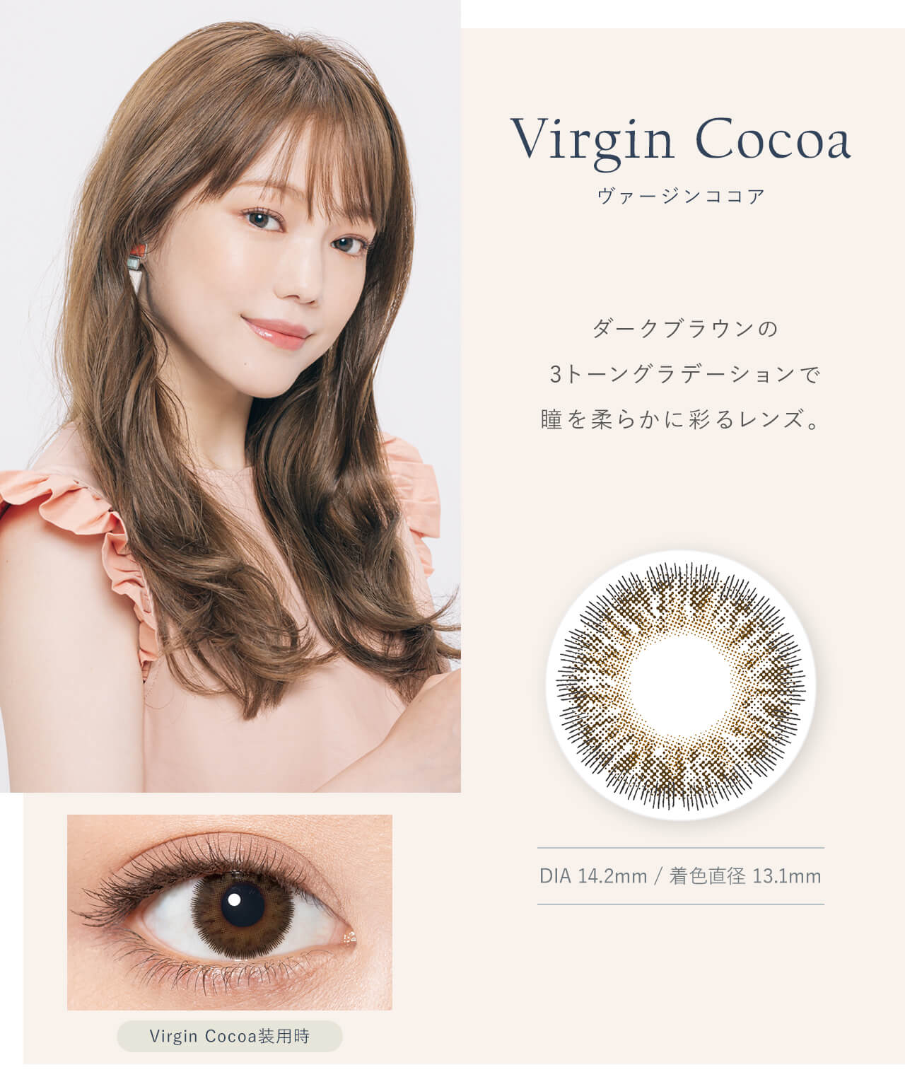 鳥谷部知愛イメージモデルカラコン Minette -ミネット｜Virgin Cocoa ヴァージンココア　ダークブラウンの3トーングラデーションで瞳を柔らかに彩るレンズ。Virgin Cocoa ヴァージンココア　DIA14.2mm / 着色直径　13.1mm　Virgin Cocoa 装用時