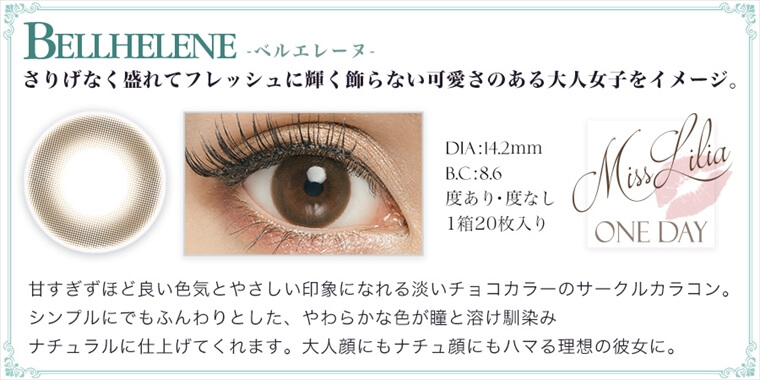 ねもやよ(根本弥生)プロデュースカラコンン MissLilia 1day ミスリリアワンデー|BELLHELENE-ベルエレーヌ さりげなく盛れてフレッシュに輝く飾らない可愛さのある大人女子をイメージ。DIA:H.2mm BC:8.6 度あり・度なし 1箱20枚入り 甘すぎずほど良い色気とやさしい印象になれる淡いチョコカラーのサークルカラコン。シンプルにでもふんわりとした、やわらかな色が瞳と溶け馴染みナチュラルに仕上げてくれます。大人顔にもナチュ顔にもハマる理想の彼女に。
