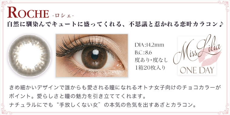 ねもやよ(根本弥生)プロデュースカラコンン MissLilia 1day ミスリリアワンデー|ROCHE-ロシェ 自然に馴染んでキュートに盛ってくれる、不思議と惹かれる恋叶カラコン DIA:14.2mm BC:8.6 度あり・度なし 1箱20枚入り きめ細かいデザインで誰からも愛される瞳になれるオトナ女子向けのチョコカラーがポイント。愛らしさと瞳の魅力を引き立ててくれます。ナチュラルにでも“手放しくない女”の本気の色気を出すあざとカラコン。
