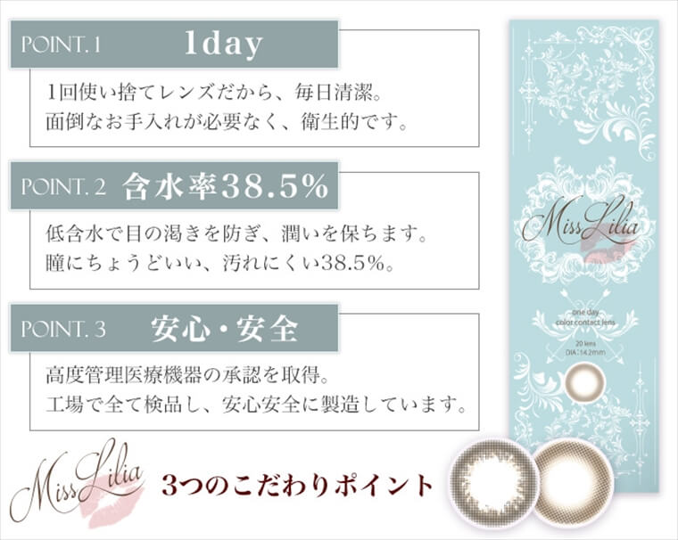 ねもやよ(根本弥生)プロデュースカラコンン MissLilia 1day ミスリリアワンデー|MissLilia 3つのこだわりポイント【POINT.1-1day】1回使い捨てレンズだから、毎日清潔。面倒なお手入れが必要なく、衛生的です。【POINT.2-含水率38.5%】低含水で目の渇きを防ぎ、潤いを保ちます。瞳にちょうどいい、汚れにくい38.5%。【POINT.3-安心・安全】高度管理医療機器の承認を取得。工場で全て検品し、安心安全に製造しています。