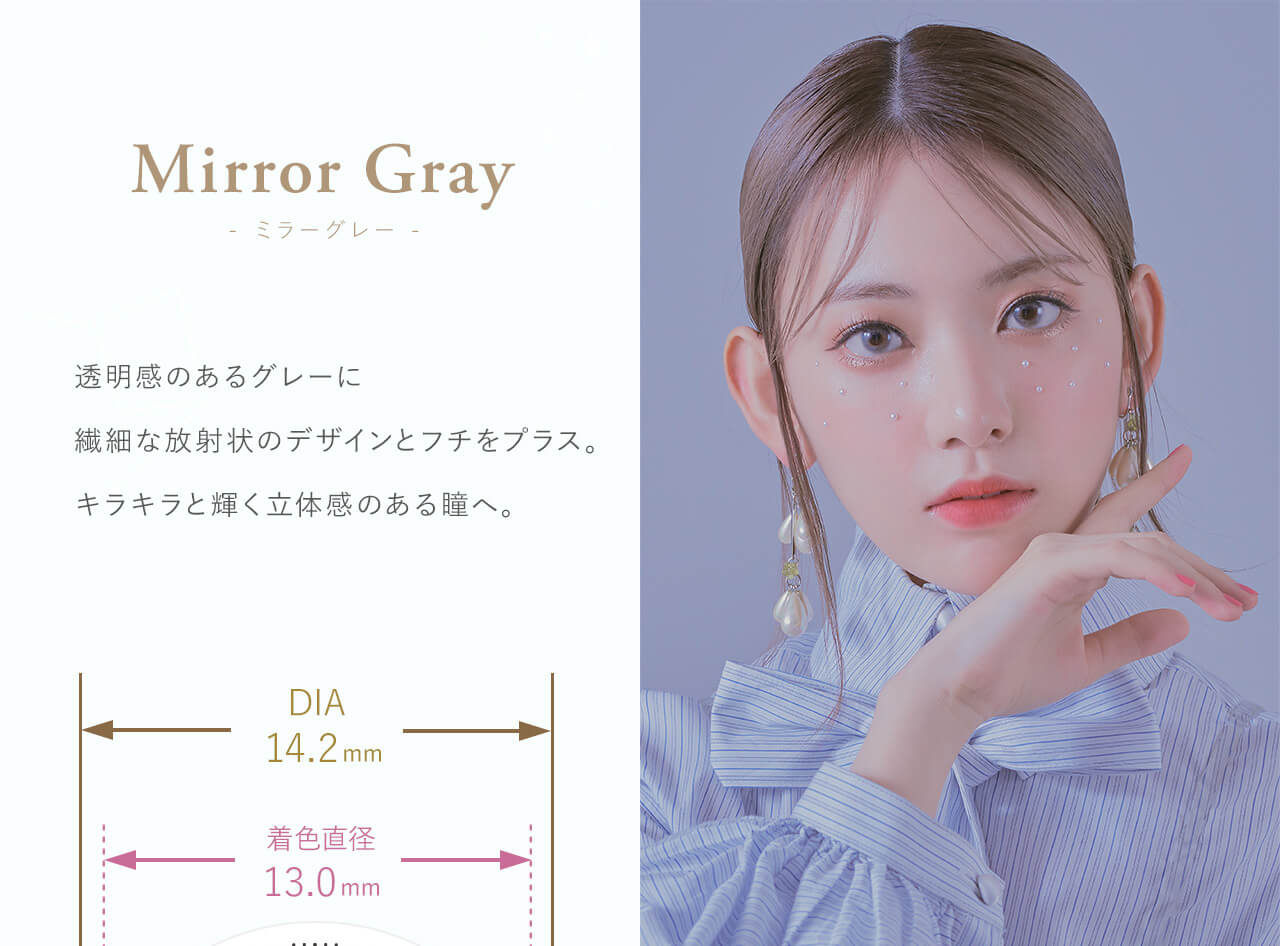 Mirror Gray - ミラーグレー - Produced by Sakura Miyawaki 透明感のあるグレーに繊細な放射状のデザインをプラス。キラキラと輝く立体感のある瞳へ。 DIA14.2mm 着色直径 13.0mm