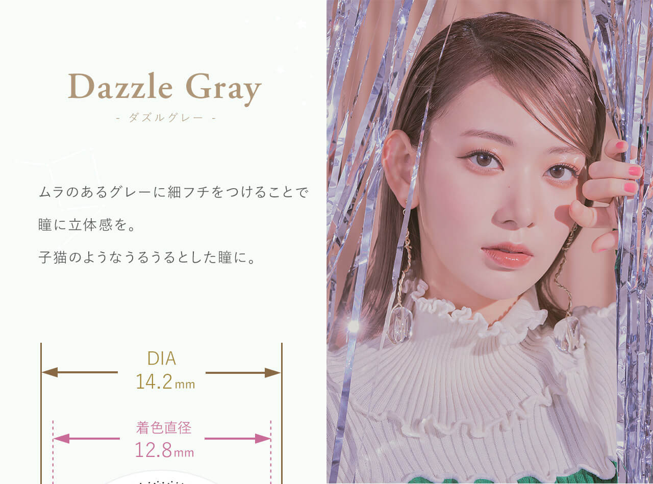 Dazzle Gray - ダズルグレー - Produced by Sakura Miyawaki ムラのあるベージュに細いフチを付けることで瞳に立体感を。子猫のようなうるうるとした瞳に。 DIA14.2mm 着色直径 12.8mm
