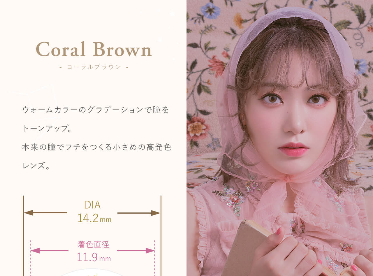 Coral Brown - コーラルブラウン - Produced by Sakura Miyawaki ウォームカラーのグラデーションで瞳をトーンアップ。本来の瞳でフチを作る小さめの高発色レンズ。 DIA14.2mm 着色直径 11.9mm