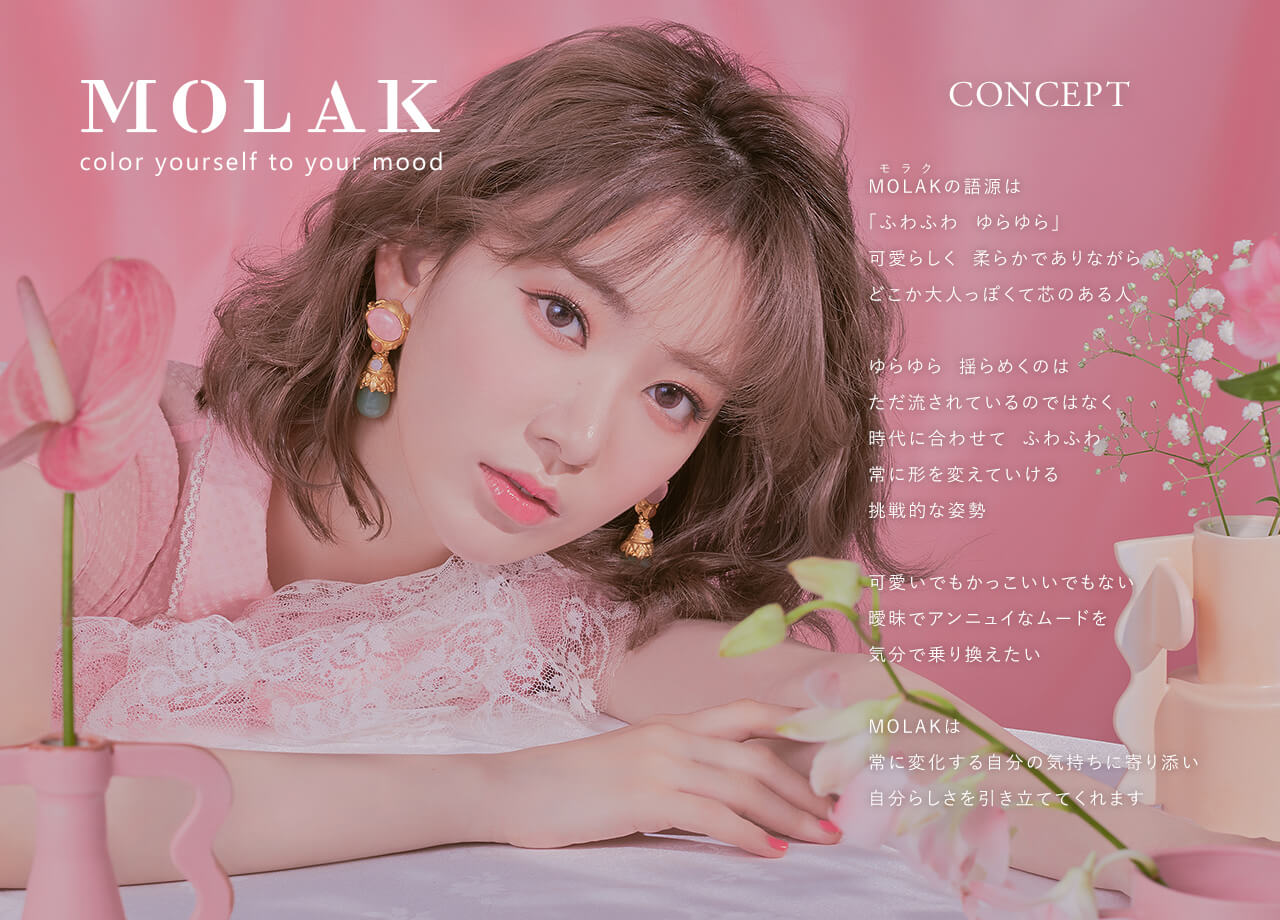 宮脇咲良イメージモデルカラコン【MOLAK 1month/モラクマンスリー】|MOLAK olor yourself to your mood CONCEPT MOLAKの語源は「ふわふわ、ゆらゆら」可愛らしく柔らかでありながらどこか大人っぽくて心のある人 ゆらゆら 揺らめくのはただ流されているのではなく時代に合わせて ふわふわ常に形を変えていける挑戦的な姿勢 可愛いでもかっこいいでもない曖昧でアンニュイなムードを気分で乗り換えたい MOLAKは常に変化する自分の気持ちに寄り添い自分らしさを引き立ててくれます