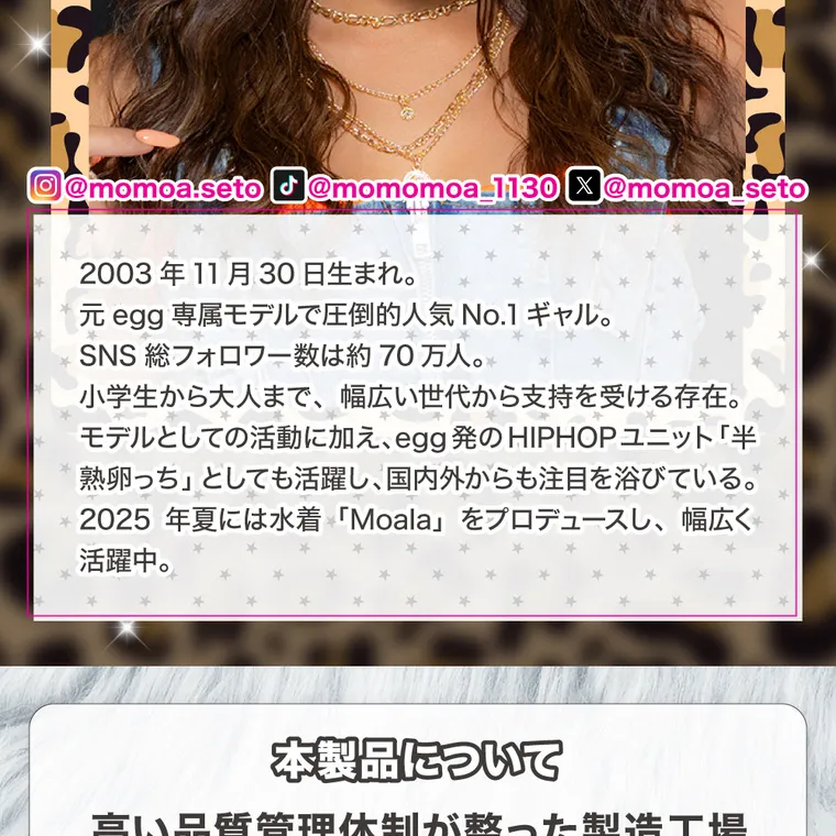 瀬戸ももあプロデュース｜momonster - モモンスターマンスリー｜@momoa.seto J@momomoa_1130 X@momoa_seto 2003年11月30日生まれ。元egg専属モデルで圧倒的人気No.1ギャル。SNS総フォロワー数は約70万人。小学生から大人まで、幅広い世代から支持を受ける存在。モデルとしての活動に加え、egg発のHIPHOPユニット「半熟卵っち」としても活躍し、国内外からも注目を浴びている。2025年夏には水着「Moala」をプロデュースし、幅広く活躍中。