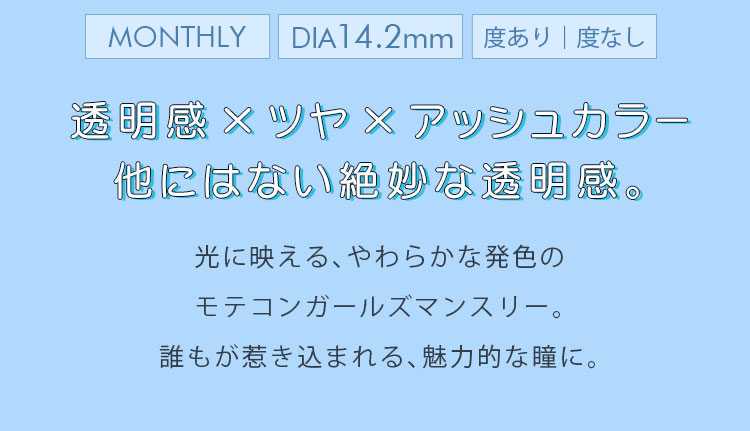 マーシュ彩イメージモデルカラコン Motecon GIRLS Monthly-モテコンガールズマンスリー|MONTHLY DIA14.2mm 度あり度なし.透明感×ツヤ×アシュカラー 他にはない絶妙な透明感。光に映える、やわらかな発色のモテコンガールズマンスリー。誰もが惹き込まれる、魅力的な瞳に。