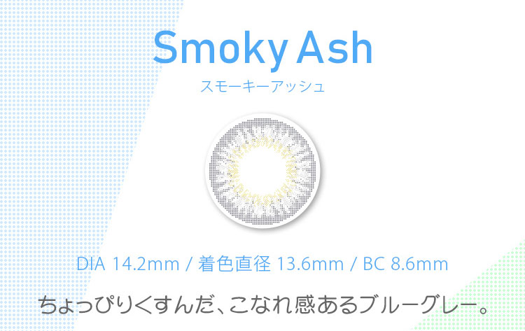 マーシュ彩イメージモデルカラコン Motecon GIRLS Monthly-モテコンガールズマンスリー|Smoky AshスモーキーアッシュDIA 14.2mm / 着色直径 13.6mm / BC 8.6mm ちょっぴりくすんだ、こなれ感あるブルーグレー。