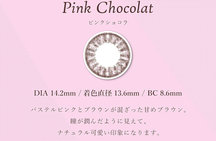 マーシュ彩イメージモデルカラコン Motecon Relax Monthly-モテコンリラックスマンスリー|【Pink Chocolat -ピンクショコラ】DIA 14.2mm/着色直径13.6mm/BC8.6mm、パステルピンクとブラウンが混ざった甘めブラウン。瞳が潤んだように見えて、ナチュラル可愛い印象になります。