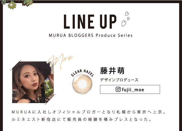 MURUA/ムルーア|LINEUP MURUA BLOGGERS produce series 藤井萌 デザインプロデュース fujii_moe CLEAR HAZEL MURUAに入社しオフィシャルブロガーとなり札幌から東京へ上京。ルミネエスト新宿店にて販売員の経験を積みプレスとなった。