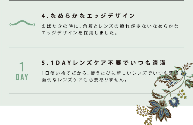MURUA/ムルーア|4.なめらかなエッジデザイン まばたきの時に、角膜とレンズの擦れが少ないなめらかなエッジデザインを採用しました。5.1DAYレンズケア不要でいつも清潔 1日使い捨てだから、使うたびに新しいレンズでいつも清潔。面倒なレンズケアも必要ありません。 1day