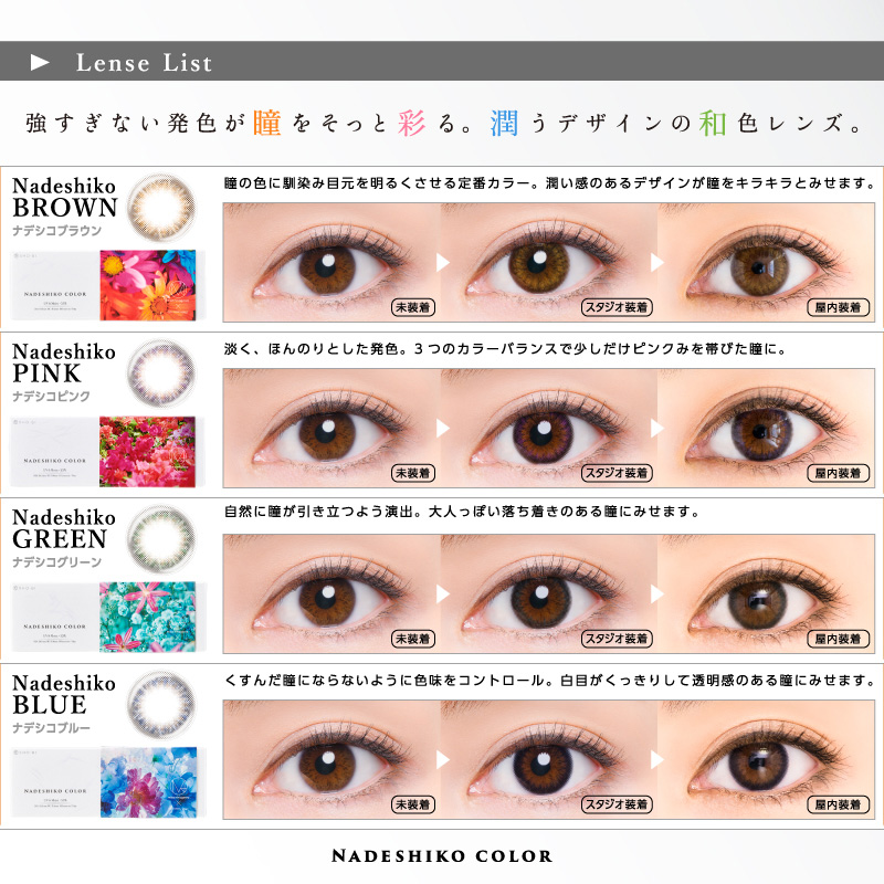 蜷川実花コラボカラコン NADESHIKO COLOR UV&Moist -ナデシコカラーUV&Moist | ▶Lense List 強すぎない発色が瞳をそっと彩る。潤うデザインの和色レンズ。 :Nadeshiko BROWN -ナデシコブラウン 瞳の色に馴染み目元を明るくさせる定番カラー。潤い感のあるデザインが瞳をキラキラとみせます。 未装着>スタジオ装着>屋内装着:Nadeshiko PINK -ナデシコピンク 淡く、ほんのりとした発色。3つのカラーバランスで少しだけピンクみを帯びた瞳に。 未装着>スタジオ装着>屋内装着:Nadeshiko GREEN -ナデシコグリーン 自然に瞳が引き立つよう演出。大人っぽい落ち着きのある瞳にみせます。 未装着>スタジオ装着>屋内装着:Nadeshiko BLUE -ナデシコブルー くすんだ瞳にならないように色味をコントロール。白目がくっきりして透明感のある瞳にみせます。 未装着>スタジオ装着>屋内装着:NADESHIKO COLOR