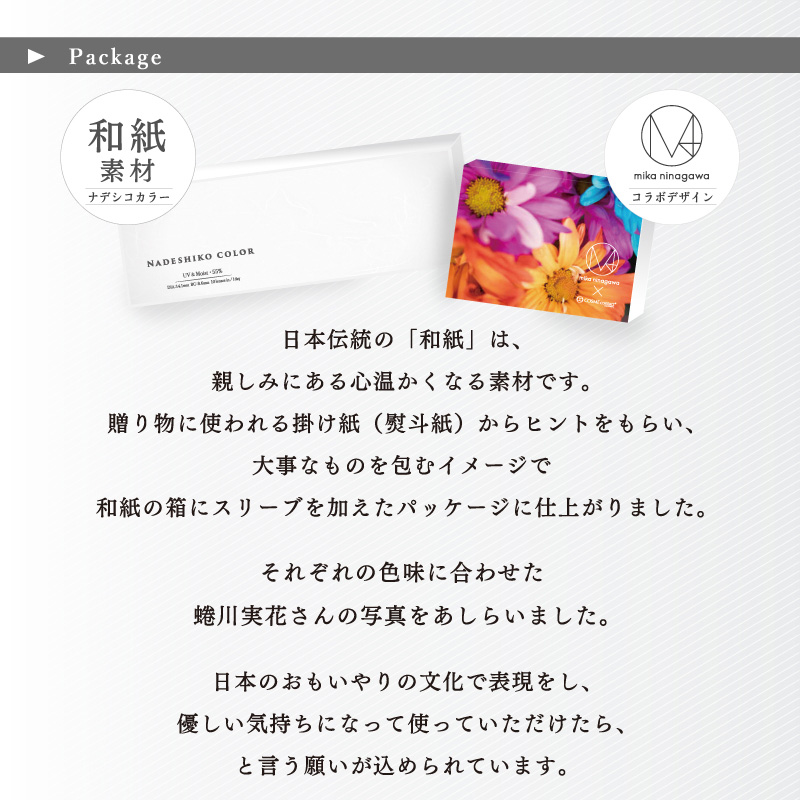 蜷川実花コラボカラコン NADESHIKO COLOR UV&Moist -ナデシコカラーUV&Moist | ▶Package 和紙素材-ナデシコカラー- mika ninagawa -コラボデザイン- 日本伝統の「和紙」は、親しみにある心温かくなる素材です。贈り物に使われる掛け紙(熨斗紙)からヒントをもらい、大事なものを包むイメージで和紙の箱にスリーブを加えたパッケージに仕上がりました。それぞれの色味に合わせた蜷川実花さんの写真をあしらいました。日本のおもいやりの文化で表現をし、優しい気持ちになって使っていただけたら、と言う願いが込められています。