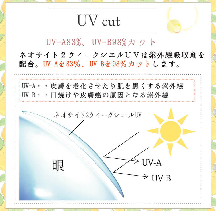 小松菜奈イメージモデルカラコン Neo Sight 2week Ciel UV -ネオサイト2weekシエルUV｜【UV cut】UV-A83%、UV-B98%カット。ネオサイト2ウィークシエルUVは紫外線吸収剤を配合。UV-Aを 83%、UV-Bを98%カットします。UV-A・・皮膚を老化させたり肌を黒くする紫外線。UV-B・・日焼けや皮膚癌の原因となる紫外線。