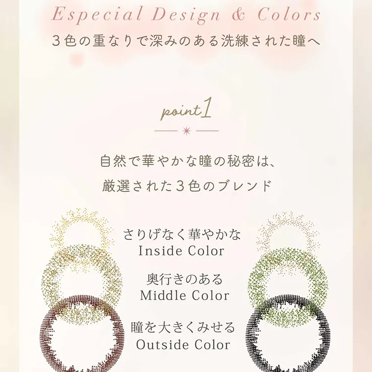 白宮みずほイメージモデルカラコン Neo Sight oneday Ciel UV -ネオサイトワンデーシエルUV｜Especial Design & Colors 3色の重なりで深みのある洗練された瞳へ point1 自然で華やかな瞳の秘密は、厳選された3色のブレンド さりげなく華やかな Inside Color 奥行きのある Middle Color 瞳を大きくみせる Outside Color