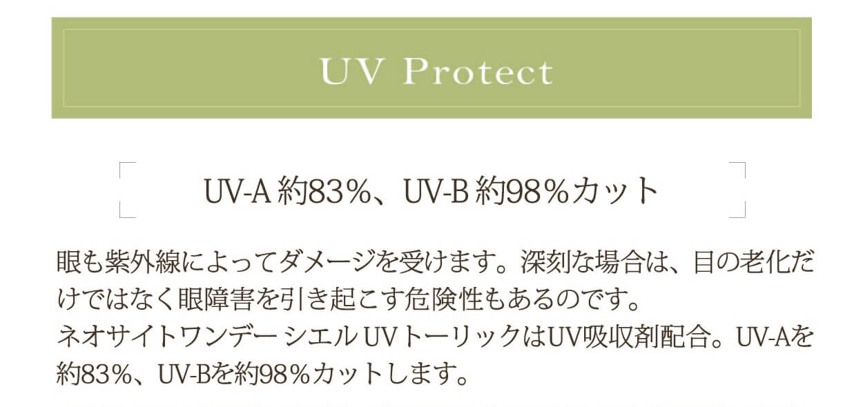 小松菜奈イメージモデル Neo Sight one day Ciel UV Toric/ネオサイトワンデーシエルUVトーリック|UV Protect UV-A役83%、UV-B約98%カット 眼も紫外線によってダメージを受けます。深刻な場合は、目の老化だけではなく眼障害を引き起こす危険性もあるのです。ネオサイトワンデーシエルUVトーリックはUV吸収剤配合。UV-Aを約83%、UV-Bを約98%カットします。
