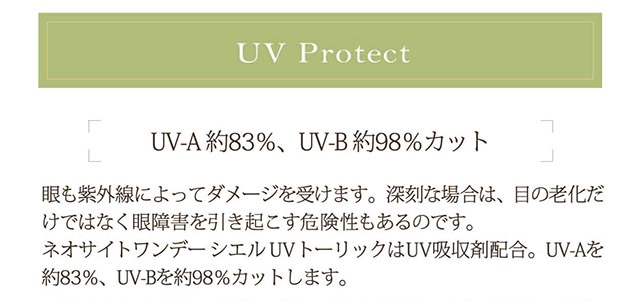 小松菜奈イメージモデル Neo Sight one day Ciel UV Toric/ネオサイトワンデーシエルUVトーリック|UV Protect UV-A役83%、UV-B約98%カット 眼も紫外線によってダメージを受けます。深刻な場合は、目の老化だけではなく眼障害を引き起こす危険性もあるのです。ネオサイトワンデーシエルUVトーリックはUV吸収剤配合。UV-Aを約83%、UV-Bを約98%カットします。
