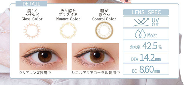 小松菜奈イメージモデルカラコン Neo Sight oneday Ciel UV -ネオサイトワンデーシエルUV|DETAIL 美しくつやめく Gloss Color 抜け感をプラスする Nuance Color 瞳が際立つ Control Color LENS SPEC UV CUT Moist 含水率42.5% DIA14.2mm BC8.60mm クリアレンズ装用中 シエルアクアコーラル装用中