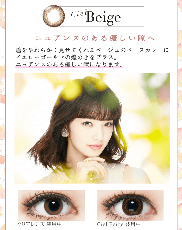 小松菜奈イメージモデルカラコン Neo Sight oneday Ciel UV -ネオサイトワンデーシエルUV|【Ciel Beige】『ニュアンスのある優しい瞳へ』瞳をやわらかく見せてくれるベージュのベースカラーにイエローゴールドの煌めきをプラス。ニュアンスのある優しい瞳になります。【Ciel Grege/Ciel Beige】Crarity Design & Colors『3色の重なりで透明感のある洗練された瞳へ』1.洗練された透明感の秘密は、厳選された3色のブレンド 煌めきを生み出す Twinkle Color/透明感を生み出す Base Color/瞳を自然に強調する Outside Color レンズ直径 14.2mm/着色部外径13.6mm 2.黒目のフチを再現したこだわりのデザイン 外周部のドットをあえて不規則に配置することで黒目のフチを再現。元の黒目をそのまま大きくしたような、自然で大きな瞳になります。
