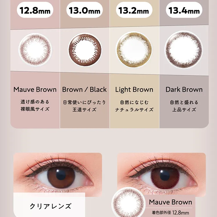 白宮みずほイメージモデルカラコン Neo Sight one day Ring UV -ネオサイトワンデーリングUV｜12.8mm Mauve Brown 透け感のある裸眼風サイズ 13.0mm Brown/Black 日常使いにぴったり王道サイズ 13.2mm Light Brown 自然になじむナチュラルサイズ 13.4mm Dark Brown 自然と盛れる上品サイズ クリアレンズ Mauve Brown 着色部外径 12.8mm