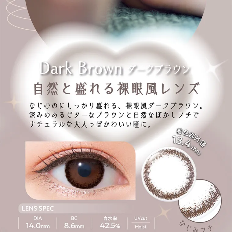 白宮みずほイメージモデルカラコン Neo Sight one day Ring UV -ネオサイトワンデーリングUV｜Dark Brown ダークブラウン 自然と盛れる裸眼風レンズなじむのにしっかり盛れる、裸眼風ダークブラウン。 深みのあるビターなブラウンと自然なぼかしフチで ナチュラルな大人っぽかわいい瞳に。 LENS SPEC 着色部外径 13.4mm DIA 14.0mm BC  8.6mm 含水率  42.5%