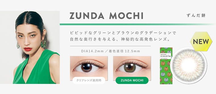 渡辺直美プロデュースカラコン N's COLLECTION|ZUNDA MOCHI ずんだ餅 ビビットなグリーンとブラウンのグラデーションで自然な奥行きを与える、神秘的な高発色レンズ。 DIA14.2mm 着色直径12.5mm クリアレンズ装用時 ZUNDA MOCHI