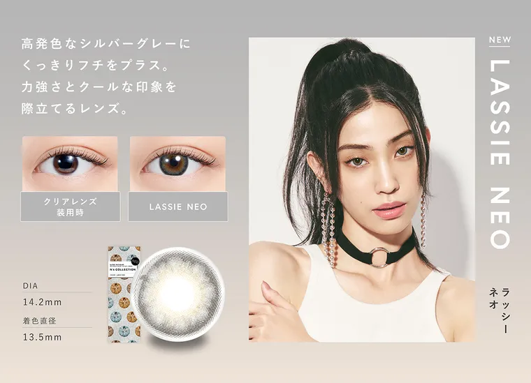 渡辺直美プロデュースカラコン N's COLLECTION｜高発色なシルバーグレーに くっきりフチをプラス。力強さとクールな印象を際立てるレンズ。クリアレンズ LASSIE NEO 装用時 DIA14.2mm 着色直径13.5mm NEW LASSIE NEO ラッシーネオ