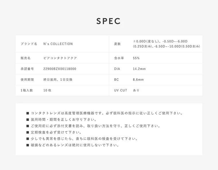 渡辺直美プロデュースカラコン N's COLLECTION｜SPEC ブランド名 N's COLLECTION 度数 ±0.00D（度なし）、-0.50D~-6.00D（0.25D刻み）、-6.50D~-10.00D（0.50D刻み） 販売名 ピアコンタクト 含水率 55% 承認番号 22900BZX00118000 DIA14.2mm 使用期限 終日装用、1日交換 BC 8.6mm 1箱入数 10枚 UVCUT あり コンタクトレンズは高度管理医療機器です。必ず眼科医の指示に従い正しくご使用下さい。 装用時間・期間を正しくお守りください。 ご使用前に必ず添付文書を読み、取り扱い方法を守り、正しくご使用ください。 定期検査を必ず受けて下さい。 少しでも異常を感じたら、直ちに眼科医の検査を受けてください。 破損などのあるレンズは絶対に使用しないで下さい。