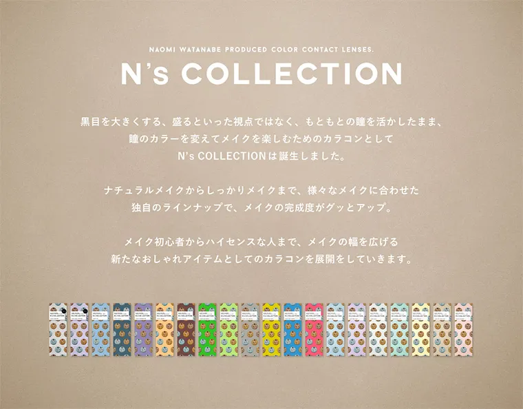 渡辺直美プロデュースカラコン N's COLLECTION｜NAOMI WATANABE PRODUCED COLOR CONTACT LENSES. N's COLLECTION 黒目を大きくする、盛るといった視点ではなく、もともとの瞳を活かしたまま、瞳のカラーを変えてメイクを楽しむためのカラコンとしてN's COLLECTIONは誕生しました。ナチュラルメイクからしっかりメイクまで、様々なメイクに合わせた独自のラインナップで、メイクの完成度がグッとアップ。メイク初心者からハイセンスな人まで、メイクの幅を広げる新たなおしゃれアイテムとしてのカラコンを展開していきます。