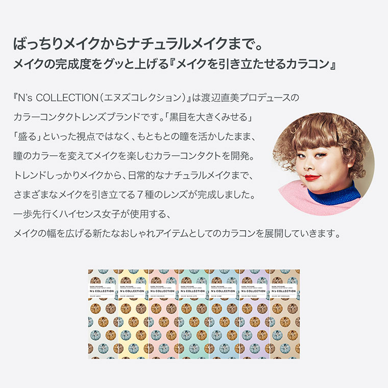 渡辺直美プロデュースカラコン N's COLLECTION|ばっちりメイクからナチュラルメイクまで。メイクの完成度をグッと上げる『メイクを引き立たせるカラコン』『N's COLLECTION(エヌズコレクション)』は渡辺直美プロデュースの カラーコンタクトレンズブランドです。「黒目を大きくみせる」「盛る」といった視点ではなく、もともとの瞳を活かしたまま、瞳のカラーを変えてメイクを楽しむカラーコンタクトを開発。トレンドしっかりメイクから、日常的なナチュラルメイクまで、さまざまなメイクを引き立てる7種のレンズが完成しました。 一歩先行くハイセンス女子が使用する、メイクの幅を広げる新たなおしゃれアイテムとしてのカラコンを展開していきます。