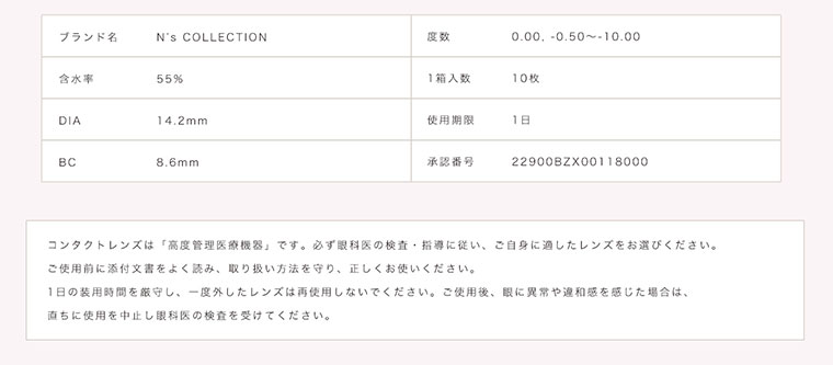 渡辺直美プロデュースカラコン N's COLLECTION|ブランド名:N's COLLECTION/度数:0.00, -0.50~-10.00/含水率:55%/1箱入数:10枚/DIA:14.2mm/使用期限:1日/BC:8.6mm/承認番号:22900BZX00118000/コンタクトレンズは「高度管理医療機器」です。必ず眼科医の検査・指導に従い、ご自身に適したレンズをお選びください。ご使用前に添付文書をよく読み、取り扱い方法を守り、正しくお使いください。1日の装用時間を厳守し、一度外したレンズは再使用しないでください。 ご使用後、眼に異常や違和感を感じた場合は、直ちに使用を中止し眼科医の検査を受けてください。