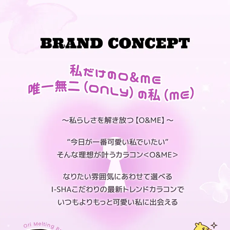 チェ・イエナイメージモデルカラコン oandme｜BRAND CONCEPT 私だけの&mE 唯一無二 (only) の私(ME) ~私らしさを解き放つ 【O&ME】 ~“今日が一番可愛い私でいたい” そんな理想が叶うカラコン O&ME なりたい雰囲気にあわせて選べるI-SHAこだわりの最新トレンドカラコンで いつもよりもっと可愛い私に出会える