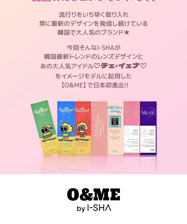 チェ・イエナイメージモデルカラコン oandme｜流行りをいち早く取り入れ常に最新のデザインを発信し続けている韓国で大人気のブランド★今回そんなI-SHAが韓国最新トレンドのレンズデザインとあの大人気アイドル♡チェ・イェナ♡ をイメージモデルに起用した【O&ME】 で日本初進出!!