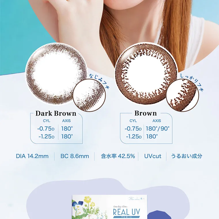 白宮みずほイメージモデル oneday Aire REAL UV -ワンデーアイレリアルUVトーリック｜DarkBrown CYL -0.75D -1.25D AXIS 180° 180° Brown CYL -0.75D -1.25D AXIS 180°/90° 180° Black CYL -0.75D AXIS 180° 　DIA 14.2mm BC：8.6mm UVcut 含水率：42.5%　うるおい成分