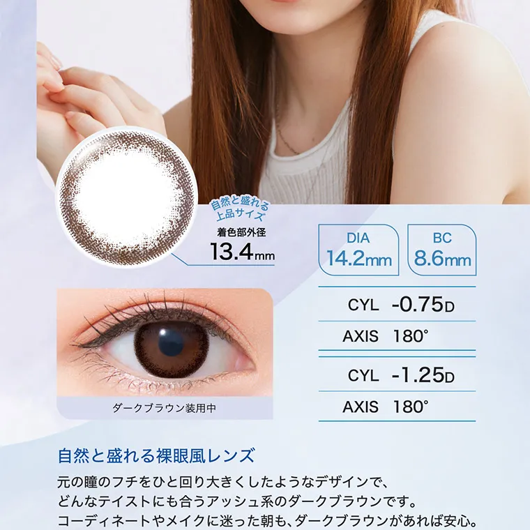 白宮みずほイメージモデル oneday Aire REAL UV -ワンデーアイレリアルUVトーリック｜自然と盛れる上品サイズ　着直部外径 13.4mm DIA 14.2mm BC：8.6mm　CYL -0.75D -1.25D AXIS 180° 180°　自然と盛れる裸眼風レンズ　元の瞳のフチを一回り大きくしたようなデザインで、どんなテイストにも合うアッシュ系のダークブラウンです。コーディネートやメイクに迷った朝も、ダークブラウンがあれば安心。