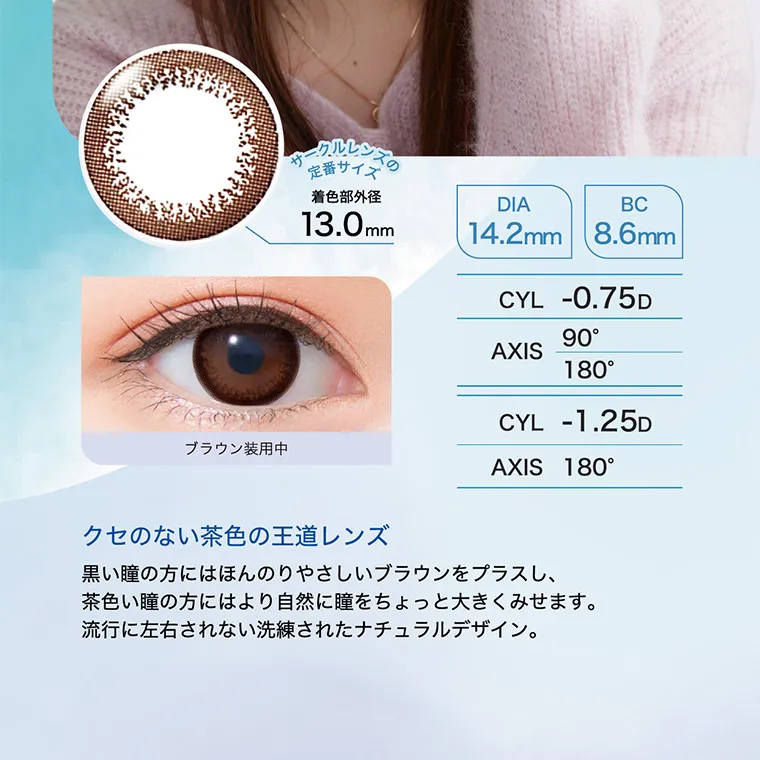 白宮みずほイメージモデル oneday Aire REAL UV -ワンデーアイレリアルUVトーリック｜サークルレンズの定番サイズ　着直部外径 13.0mm DIA 14.2mm BC：8.6mm　CYL -0.75D -1.25D AXIS 180° 180°　クセのない茶色の王道レンズ　黒い瞳の方にはほんのりやさしいブラウンをプラスしながら、茶色い瞳の方にはより自然に瞳をちょっと大きくみせます。流行に左右されない洗練されたナチュラルデザイン。