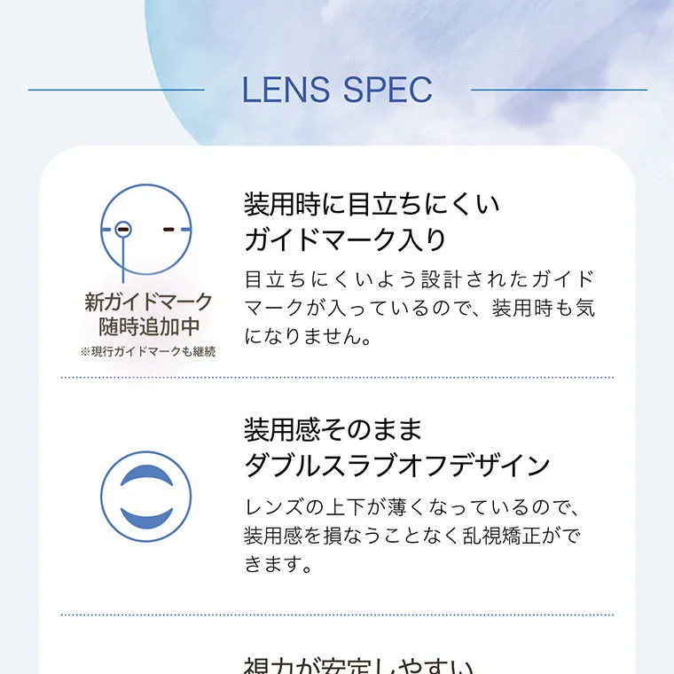 白宮みずほイメージモデル oneday Aire REAL UV -ワンデーアイレリアルUVトーリック｜LENS SPEC 新ガイドマーク 随時追加中 装用時に目立ちにくい ガイドマーク入り 目立ちにくいよう設計されたガイドマークが入っているので、 装用時も気 になりません。※現行ガイドマークも継続 装用感そのまま ダブルスラブオフデザイン レンズの上下が薄くなっているので、 装用感を損なうことなく乱視矯正がで きます。視力が安定しやすい