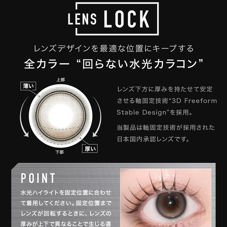 aespaイメージモデルカラコン【アザーマンスリー/ØTHER 1MONTH】｜LENS LOCK レンズデザインを最適な位置にキープする 全カラー“回らない水光カラコン” 上部 薄い 厚い 下部 POINT 水光ハイライトを固定位置に合わせ て着用してください。 固定位置まで レンズが回転するときに、レンズの 厚みが上下で異なることで生じる違 和感を軽減します。 レンズ下方に厚みを持たせて安定 させる軸固定技術 “3D Freeform Stable Design” を採用。当製品は軸固定技術が採用された 日本国内承認レンズです。POINT 水光ハイライトを固定位置に合わせて着用してください。固定位置までレンズが回転する時に、レンズの厚みが上下で異なることで生じる違和感を軽減します。