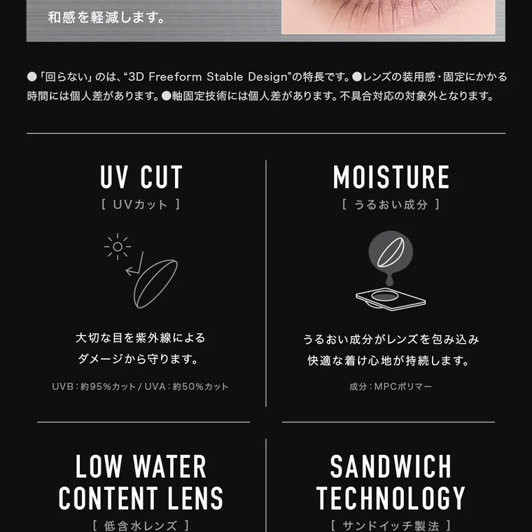 aespaイメージモデルカラコン【アザーマンスリー/ØTHER 1MONTH】｜●「回らない」のは、 3D Freeform Stable Designの特長です。 ●レンズの装用感・固定にかかる 時間には個人差があります。 ●軸固定技術には個人差があります。 不具合対応の対象外となります。 UV CUT [ UVカット ] MOISTURE [うるおい成分]大切な目を紫外線による ダメージから守ります。 UVB: 約95% カット / UVA: 約50%カット うるおい成分がレンズを包み込み 快適な着け心地が持続します。 成分:MPCポリマー HIGH WATER CONTENT LENS [高含水レンズ ] 酸素をよりよく通す高含水率58%の レンズで目になじみやすく 快適な着け心地に。 SANDWICH TECHNOLOGY [ サンドイッチ製法 ] レンズ素材で色素を挟み込むことで 色素が直接角膜・まぶたに 触れない構造です。