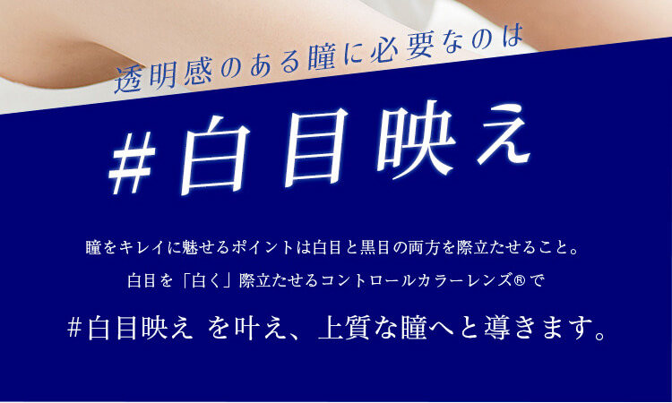 カラコンPartsWhite/パーツホワイト|透明感のある瞳に必要なのは#白目映え瞳をキレイに魅せるポイントは白目と黒目の両方を際立たせること。白目を「白く」際立たせるコントロールカラーレンズ®で#白目映えを叶え、上質な瞳へと導きます。